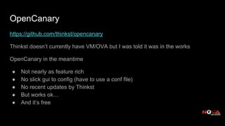 OpenCanary
https://github.com/thinkst/opencanary
Thinkst doesn’t currently have VM/OVA but I was told it was in the works
OpenCanary in the meantime
● Not nearly as feature rich
● No slick gui to config (have to use a conf file)
● No recent updates by Thinkst
● But works ok…
● And it’s free