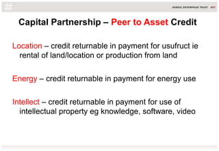 Capital Partnership – Peer to Asset Credit
Location – credit returnable in payment for usufruct ie
rental of land/location or production from land
Energy – credit returnable in payment for energy use
Intellect – credit returnable in payment for use of
intellectual property eg knowledge, software, video
 