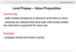 Land Prepay – Value Proposition
Community
- sells rentals forward at a discount and locks in price
- receives an interest-free land loan until rental credits
are returned in payment for land use
Occupier
- prepays rental and locks in price
 
