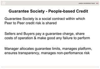 Guarantee Society - People-based Credit
Guarantee Society is a social contract within which
Peer to Peer credit risk is shared
Sellers and Buyers pay a guarantee charge, share
costs of operation & make good any failure to perform
Manager allocates guarantee limits, manages platform,
ensures transparency, manages non-perfomance risk
 