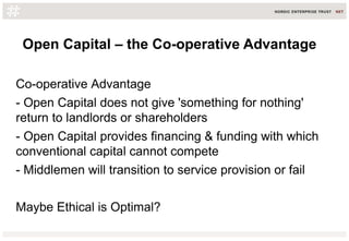Open Capital – the Co-operative Advantage
Co-operative Advantage
- Open Capital does not give 'something for nothing'
return to landlords or shareholders
- Open Capital provides financing & funding with which
conventional capital cannot compete
- Middlemen will transition to service provision or fail
Maybe Ethical is Optimal?
 