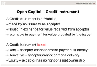 Open Capital – Credit Instrument
A Credit Instrument is a Promise
- made by an issuer to an acceptor
- issued in exchange ...