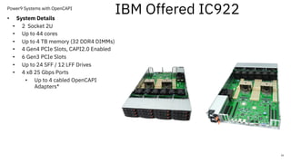 Power9 Systems with OpenCAPI
16
• System Details
• 2 Socket 2U
• Up to 44 cores
• Up to 4 TB memory (32 DDR4 DIMMs)
• 4 Gen4 PCIe Slots, CAPI2.0 Enabled
• 6 Gen3 PCIe Slots
• Up to 24 SFF / 12 LFF Drives
• 4 x8 25 Gbps Ports
• Up to 4 cabled OpenCAPI
Adapters*
IBM Offered IC922
 