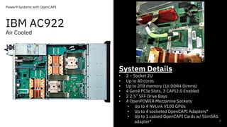 IBM AC922
Air Cooled
17
Power9 Systems with OpenCAPI
System Details
• 2 – Socket 2U
• Up to 40 cores
• Up to 2TB memory (16 DDR4 Dimms)
• 4 Gen4 PCIe Slots, 3 CAPI2.0 Enabled
• 2 2.5” SFF Drive Bays
• 4 OpenPOWER Mezzanine Sockets
• Up to 4 NVLink V100 GPUs
• Up to 4 socketed OpenCAPI Adapters*
• Up to 1 cabled OpenCAPI Cards w/ SlimSAS
adapter*
 
