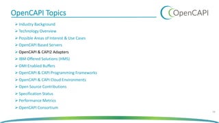 OpenCAPI Topics
Ø Industry Background
Ø Technology Overview
Ø Possible Areas of Interest & Use Cases
Ø OpenCAPI Based Servers
Ø OpenCAPI & CAPI2 Adapters
Ø IBM Offered Solutions (HMS)
Ø OMI Enabled Buffers
Ø OpenCAPI & CAPI Programming Frameworks
Ø OpenCAPI & CAPI Cloud Environments
Ø Open Source Contributions
Ø Specification Status
Ø Performance Metrics
Ø OpenCAPI Consortium
18
 