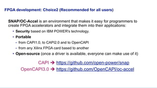 FPGA development: Choice2 (Recommended for all users)
SNAP/OC-Accel is an environment that makes it easy for programmers to
create FPGA accelerators and integrate them into their applications:
• Security based on IBM POWER's technology.
• Portable
• from CAPI1.0, to CAPI2.0 and to OpenCAPI
• from any Xilinx FPGA card based to another
• Open-source (once a driver is available, everyone can make use of it)
CAPI è https://github.com/open-power/snap
OpenCAPI3.0 è https://github.com/OpenCAPI/oc-accel
 