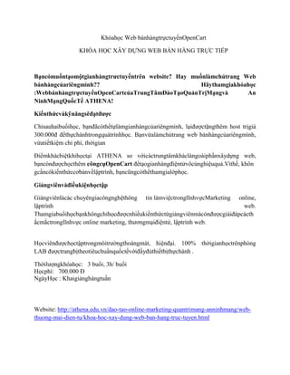 Khóahọc Web bánhàngtrựctuyếnOpenCart
KHÓA HỌC XÂY DỰNG WEB BÁN HÀNG TRỰC TIẾP
Bạncómuốntạomộtgianhàngtrưctuyếntrên website? Hay muốnlàmchủtrang Web
bánhàngcủariêngmình?? Hãythamgiakhóahọc
:WebbánhàngtrựctuyếnOpenCartcủaTrungTâmĐàoTạoQuảnTrịMạngvà An
NinhMạngQuốcTế ATHENA!
Kiếnthứcvàkỹnăngsẽđạtđược
Chỉsauhaibuổihọc, bạnđãcóthểtựlàmgianhàngcủariêngmình, lạiđượctặngthêm host trịgiá
300.000đ đểthựchànhtrongquátrìnhhọc. Bạnvừalàmchủtrang web bánhàngcủariêngmình,
vừatiếtkiệm chi phí, thờigian
Điểmkhácbiệtkhihọctại ATHENA so vớicáctrungtâmkháclàngoàiphầnxâydựng web,
bạncònđượchọcthêm côngcụOpenCart đểtạogianhàngđiệntửvôcùnghiệuquả.Vìthế, khôn
gcầncókiếnthứccơbảnvềlậptrình, bạncũngcóthểthamgialớphọc.
Giảngviênvàđiềukiệnhọctập
Giảngviênlàcác chuyêngiacôngnghệthông tin làmviệctronglĩnhvựcMarketing online,
lậptrình web.
Thamgiabuổihọcbạnkhôngchỉhọcđượcnhiềukiếnthứctừgiảngviênmàcònđượcgiảiđápcácth
ắcmắctronglĩnhvực online marketing, thươngmạiđiệntử, lậptrình web.
Họcviênđượchọctậptrongmôitrườngthoángmát, hiệnđại. 100% thờigianhọctrênphòng
LAB đượctrangbịtheotiêuchuẩnquốctếvớiđầyđủthiếtbịthựchành .
Thờilượngkhóahọc: 3 buổi, 3h/ buổi
Họcphí: 700.000 Đ
NgàyHọc : Khaigiảnghàngtuần
Website: http://athena.edu.vn/dao-tao-online-marketing-quantrimang-anninhmang/web-
thuong-mai-dien-tu/khoa-hoc-xay-dung-web-ban-hang-truc-tuyen.html
 