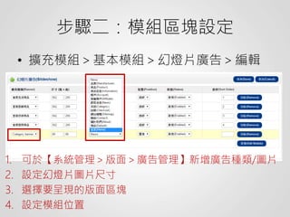 步驟二：模組區塊設定
• 擴充模組＞基本模組＞幻燈片廣告＞編輯
1. 可於【系統管理＞版面＞廣告管理】新增廣告種類/圖片
2. 設定幻燈片圖片尺寸
3. 選擇要呈現的版面區塊
4. 設定模組位置
 