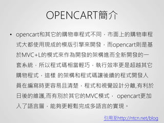 OPENCART簡介
• opencart和其它的購物車程式不同，市面上的購物車程
式大都使用現成的模版引擎來開發，而opencart則是基
於MVC+L的模式來作為開發的架構進而全新開發的一
套系統，所以程式碼相當輕巧，執行效率更是超越其它
購物程式，這樣 的架構和程式碼讓後續的程式開發人
員在編寫時更容易且清楚，程式和視覺設計分離,有利於
日後的維護,而有別於其它的MVC模式， opencart更加
入了語言層，能夠更輕鬆完成多語言的實現。
引用至http://ntcn.net/blog
 