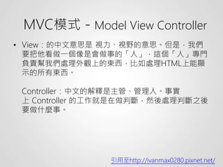 • View：的中文意思是 視力、視野的意思。但是，我們
要把他看做一個像是會做事的「人」，這個「人」專門
負責幫我們處理外觀上的東西，比如處理HTML上能顯
示的所有東西。
Controller：中文的解釋是主管、管理人。事實
上 Controller 的工作就是在做判斷，然後處理判斷之後
要做什麼事。
引用至http://ivanmax0280.pixnet.net/
MVC模式－Model View Controller
 