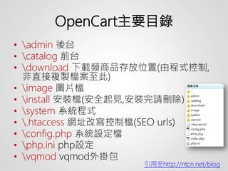 OpenCart主要目錄
• admin 後台
• catalog 前台
• download 下載類商品存放位置(由程式控制,
非直接複製檔案至此)
• image 圖片檔
• install 安裝檔(安全起見,安裝完請刪除)
• system 系統程式
• .htaccess 網址改寫控制檔(SEO urls)
• config.php 系統設定檔
• php.ini php設定
• vqmod vqmod外掛包
引用至http://ntcn.net/blog
 