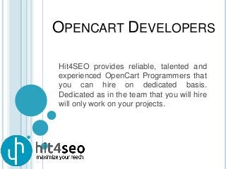 OPENCART DEVELOPERS
Hit4SEO provides reliable, talented and
experienced OpenCart Programmers that
you can hire on dedicated basis.
Dedicated as in the team that you will hire
will only work on your projects.
 