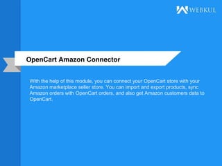 OpenCart Amazon Connector
With the help of this module, you can connect your OpenCart store with your
Amazon marketplace seller store. You can import and export products, sync
Amazon orders with OpenCart orders, and also get Amazon customers data to
OpenCart.
 