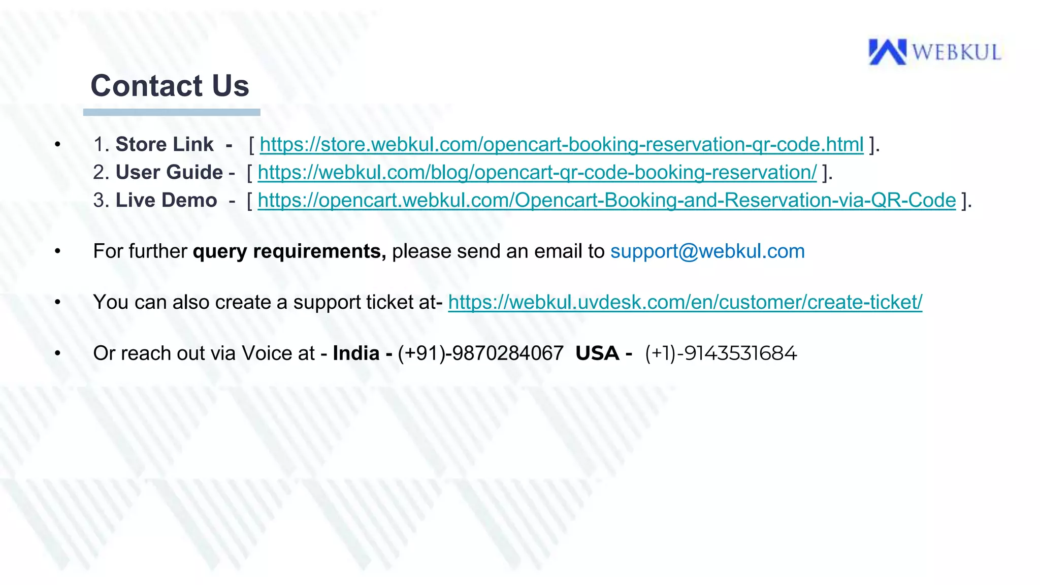 Contact Us
• 1. Store Link - [ https://store.webkul.com/opencart-booking-reservation-qr-code.html ].
2. User Guide - [ https://webkul.com/blog/opencart-qr-code-booking-reservation/ ].
3. Live Demo - [ https://opencart.webkul.com/Opencart-Booking-and-Reservation-via-QR-Code ].
• For further query requirements, please send an email to support@webkul.com
• You can also create a support ticket at- https://webkul.uvdesk.com/en/customer/create-ticket/
• Or reach out via Voice at - India - (+91)-9870284067 USA - (+1)-9143531684
 