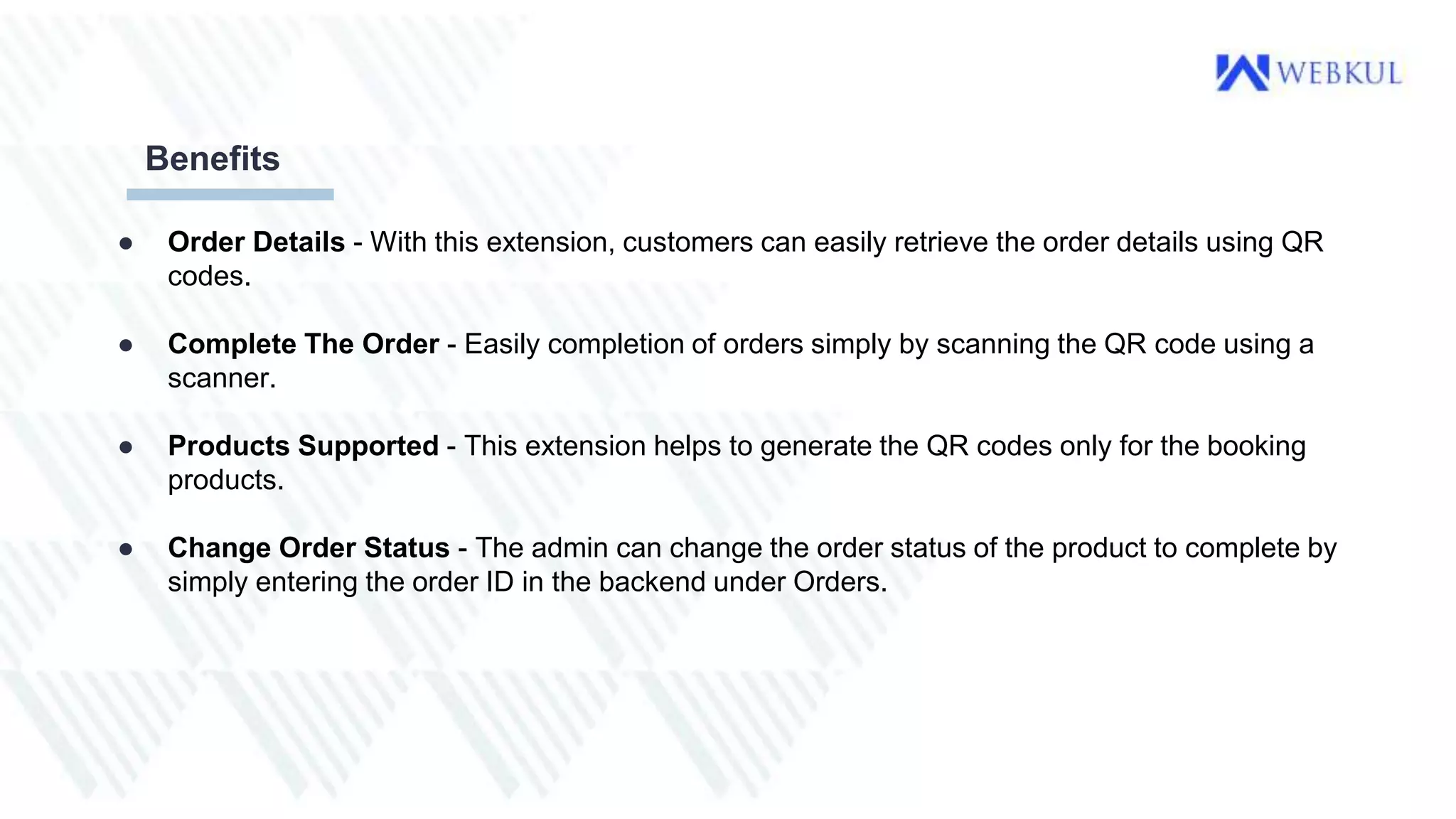 ● Order Details - With this extension, customers can easily retrieve the order details using QR
codes.
● Complete The Order - Easily completion of orders simply by scanning the QR code using a
scanner.
● Products Supported - This extension helps to generate the QR codes only for the booking
products.
● Change Order Status - The admin can change the order status of the product to complete by
simply entering the order ID in the backend under Orders.
Benefits
 
