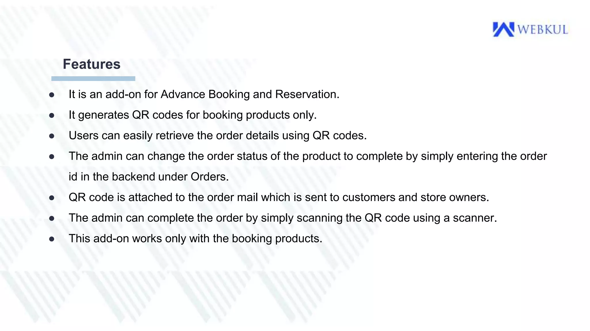 ● It is an add-on for Advance Booking and Reservation.
● It generates QR codes for booking products only.
● Users can easily retrieve the order details using QR codes.
● The admin can change the order status of the product to complete by simply entering the order
id in the backend under Orders.
● QR code is attached to the order mail which is sent to customers and store owners.
● The admin can complete the order by simply scanning the QR code using a scanner.
● This add-on works only with the booking products.
Features
 