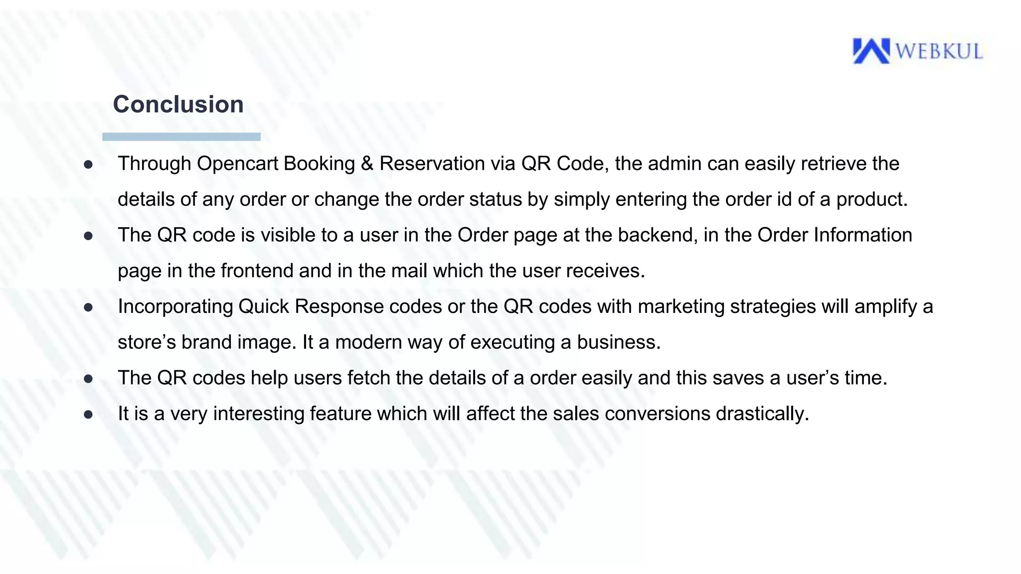 ● Through Opencart Booking & Reservation via QR Code, the admin can easily retrieve the
details of any order or change the order status by simply entering the order id of a product.
● The QR code is visible to a user in the Order page at the backend, in the Order Information
page in the frontend and in the mail which the user receives.
● Incorporating Quick Response codes or the QR codes with marketing strategies will amplify a
store’s brand image. It a modern way of executing a business.
● The QR codes help users fetch the details of a order easily and this saves a user’s time.
● It is a very interesting feature which will affect the sales conversions drastically.
Conclusion
 
