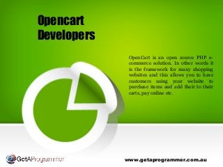 Opencart
Developers
www.getaprogrammer.com.au
OpenCart is an open source PHP e-
commerce solution. In other words it
is the framework for many shopping
websites and this allows you to have
customers using your website to
purchase items and add their to their
carts, pay online etc.
 