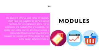 06
MODULES
The platform offers a wide range of modules,
which have the capability to perform varied
functions for the eCommerce store. These
extensions and modules that are available, can
enable your online store to give its customers a
memorable shopping experience.We have
managed to execute over 150 projects this year
in the design department alone.
 