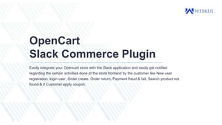 OpenCart
Slack Commerce Plugin
Easily integrate your Opencart store with the Slack application and easily get notified
regarding the certain activities done at the store frontend by the customer like New user
registration, login user, Order create, Order return, Payment fraud & fail, Search product not
found & if Customer apply coupon.
 