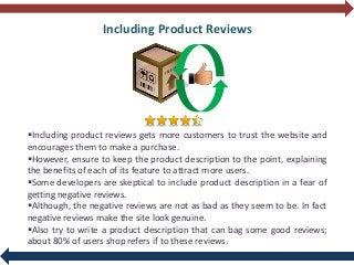 Including Product Reviews
Including product reviews gets more customers to trust the website and
encourages them to make a purchase.
However, ensure to keep the product description to the point, explaining
the benefits of each of its feature to attract more users.
Some developers are skeptical to include product description in a fear of
getting negative reviews.
Although, the negative reviews are not as bad as they seem to be. In fact
negative reviews make the site look genuine.
Also try to write a product description that can bag some good reviews;
about 80% of users shop refers if to these reviews.
 