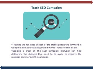 Track SEO Campaign
Tracking the rankings of each of the traffic generating keyword in
Google is also a statistically proven way to increase online sales.
Keeping a track on the SEO campaign everyday can help
determine the changes that need to be made to improve the
rankings and manage the campaign.
 