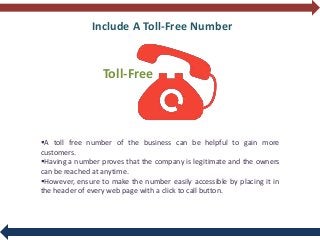 Include A Toll-Free Number
Toll-Free
A toll free number of the business can be helpful to gain more
customers.
Having a number proves that the company is legitimate and the owners
can be reached at anytime.
However, ensure to make the number easily accessible by placing it in
the header of every web page with a click to call button.
 