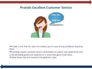 Provide Excellent Customer Service
Include a live chat for users to contact you in case of any problems faced by
them.
Providing a good customer service contributes to a great user experience and
a site providing good user experience is a site that gains more sales.
Follow these tips and increase the website’s sales.
How Can
I
Help You
 
