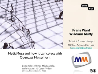 Frans Ward
                                        Wladimir Mufty

                                       Technical Product Manager
                                       SURFnet Advanced Services
                                         Frans.Ward@surfnet.nl

MediaMosa and how it can co-act with
      Opencast Matterhorn

         Expertiseseminar MediaMosa,
         Weblectures & Open Video
         Utrecht, November 25, 2010
                                                                   `
 