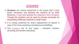 SCRAPER
 Scrapers are unique equipment in the sense that it cuts,
loads, transports and spreads the material all by itself.
Moreover, it cuts and spreads the material in form of layers.
Though the machine can be used as primary excavator for
excavating soft/loose material or weak rocks,
 it is mostly preferred for direct replacement of topsoil in
case of the mine practicing simultaneous backfilling.
 The scrapers are of four types – standard, tandem,
elevating and tandem elevating.
 