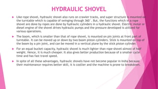 HYDRAULIC SHOVEL
 Like rope shovel, hydraulic shovel also runs on crawler tracks, and super structure is mounted on
the turntable which is capable of swinging through 360°. But, the functions which in a rope
shovel are done by ropes are done by hydraulic cylinders in a hydraulic shovel. Electric motor or
diesel engine of the shovel drives hydraulic pumps and the pressure developed is utilized for
various operations.
 The boom, which is smaller than that of rope shovel, is mounted on pin joints at front part of
turntable. It can be moved up or down by two boom piston cylinders. Stick is mounted on top of
the boom by a pin joint, and can be moved in a vertical plane by the stick piston cylinder.
 For an equal bucket capacity, hydraulic shovel is much lighter than rope shovel-almost of half
weight. Hence, it is much cheaper. It also gives better production because of a smaller cycle
time and has fast travel speed.
 In spite of all these advantages, hydraulic shovels have not become popular in India because
their maintenance requires better skill, it is costlier and the machine is prone to breakdown.
 