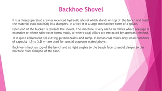 Backhoe Shovel
It is a diesel operated crawler mounted hydraulic shovel which stands on top of the bench and loads
the material (soil coal/OB) into dumpers. In a way it is a large mechanized form of a spade.
Open end of the bucket is towards the shovel. The machine is very useful in mines where seepage is
excessive or where rain water forms muck, or where coal pillars are extracted by opencast method.
It is quite convenient for cutting garland drains and sump. In Indian coal mines only small backhoes
of capacity 1.5 to 3.5 m³ are used for special purposes stated above.
Backhoe is kept on top of the bench and at right angles to the beach face to avoid danger to the
machine from collapse of the face.
 