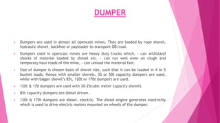 DUMPER
▪ Dumpers are used in almost all opencast mines. They are loaded by rope shovel,
hydraulic shovel, backhoe or payloader to transport OB/coal.
▪ Dumpers used in opencast mines are heavy duty trucks which, - can withstand
shocks of material loaded by shovel etc. - can run well even on rough and
temporary haul roads of the mine, - can unload the material fast.
▪ Size of dumper is chosen basis of shovel size, such that it can be loaded in 4 to 5
bucket loads. Hence with smaller shovels, 35 or 50t capacity dumpers are used,
while with bigger shovel’s 85t, 120t or 170t dumpers are used.
▪ 120t & 170 dumpers are used with 20-25cubic meter capacity shovels.
▪ 85t capacity dumpers are diesel driven.
▪ 120t & 170t dumpers are diesel- electric. The diesel engine generates electricity
which is used to drive electric motors mounted on wheels of the dumper.
 