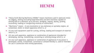 HEMM
 “Heavy Earth Moving Machinery (HEMM)” means machinery used in opencast mines
for digging, drilling (excluding hand held drills and drill machines capable of
drilling hole of a diameter up to 50 mm), dredging, ripping, dozing, grading,
excavating, loading or transporting minerals or overburden;
 “Machinery” means – (i) any locomotive or any stationary or portable engine, air
compressor, boiler or steam apparatus which is, or
 (ii) any such equipment used for cutting, drilling, loading and transport of material
which is, or
 (iii) any such apparatus, appliance or combination of appliances intended for
developing, storing, transmitting, converting or utilizing energy which is, or
 (iv) any such apparatus, appliance or combination of appliances if any power is
developed, stored, transmitted, converted or utilized thereby is, used or intended
for use in connection with mining operations;
 