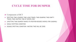 CYCLE TIME FOR DUMPER
 Components of DCT
 SPOTTING TIME+LOADING TIME+LOAD TRAVEL TIME+DUMPING TIME+EMPTY
TRAVEL TIME+WAITING TIME AT SHOVEL END
 (SPOTTING TIME-DUMPER TAKING ITS POSITION BESIDES SHOVEL FOR LOADING)
 SINGLE SPOTTING CONDITION
 DOUBLE SPOTTING CONDITION- WAITING TIME WILL BE ZERO
 