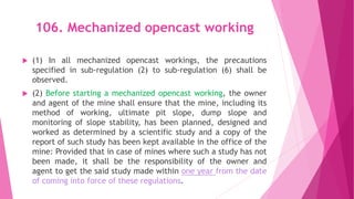 106. Mechanized opencast working
 (1) In all mechanized opencast workings, the precautions
specified in sub-regulation (2) to sub-regulation (6) shall be
observed.
 (2) Before starting a mechanized opencast working, the owner
and agent of the mine shall ensure that the mine, including its
method of working, ultimate pit slope, dump slope and
monitoring of slope stability, has been planned, designed and
worked as determined by a scientific study and a copy of the
report of such study has been kept available in the office of the
mine: Provided that in case of mines where such a study has not
been made, it shall be the responsibility of the owner and
agent to get the said study made within one year from the date
of coming into force of these regulations.
 