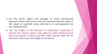  (3) The owner, agent and manager of every mechanized
opencast mines shall ensure that the recommendations made in
the report of scientific study referred to in sub-regulation (2)
are complied with.
 (4) The height of the benches in overburden consisting of
alluvial soil, morum, gravel, clay, debris or other similar ground
shall not exceed 3 meters and the width thereof shall not be
less than three times the height of the bench
 