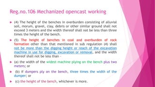 Reg.no.106 Mechanized opencast working
 (4) The height of the benches in overburden consisting of alluvial
soil, morum, gravel, clay, debris or other similar ground shall not
exceed 3 meters and the width thereof shall not be less than three
times the height of the bench.
 (5) The height of benches in coal and overburden of rock
formation other than that mentioned in sub regulation (4) shall
not be more than the digging height or reach of the excavation
machine in use for digging, excavation or removal, and the width
thereof shall not be less than –
 (a) the width of the widest machine plying on the bench plus two
meters; or
 (b) if dumpers ply on the bench, three times the width of the
dumper; or
 (c) the height of the bench, whichever is more.
 
