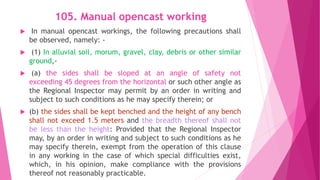 105. Manual opencast working
 In manual opencast workings, the following precautions shall
be observed, namely: -
 (1) In alluvial soil, morum, gravel, clay, debris or other similar
ground,-
 (a) the sides shall be sloped at an angle of safety not
exceeding 45 degrees from the horizontal or such other angle as
the Regional Inspector may permit by an order in writing and
subject to such conditions as he may specify therein; or
 (b) the sides shall be kept benched and the height of any bench
shall not exceed 1.5 meters and the breadth thereof shall not
be less than the height: Provided that the Regional Inspector
may, by an order in writing and subject to such conditions as he
may specify therein, exempt from the operation of this clause
in any working in the case of which special difficulties exist,
which, in his opinion, make compliance with the provisions
thereof not reasonably practicable.
 