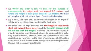  (2) Where any pillar is left ‘in situ’ for the purpose of
measurement, its height shall not exceed 2.5 meters; and
where the height of such pillar exceeds 1.25 meters, the base
of the pillar shall not be less than 1.5 meters in diameter.
 (3) In coal, the sides shall either be kept sloped at an angle of
safety not exceeding 45 degree from the horizontal, or
 the sides shall be kept benched and the height of any bench
shall not exceed three meters and the breadth thereof shall
not be less than the height: Provided that the Chief Inspector
may, by an order in writing and subject to such conditions as he
may specify therein, exempt, from the operations of this sub-
regulation, any working, in the case of which special difficulties
exist which in his opinion make compliance with the provisions
thereof not reasonably practicable
 