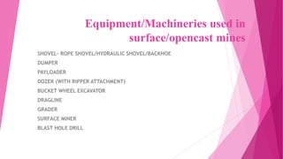 Equipment/Machineries used in
surface/opencast mines
SHOVEL- ROPE SHOVEL/HYDRAULIC SHOVEL/BACKHOE
DUMPER
PAYLOADER
DOZER (WITH RIPPER ATTACHMENT)
BUCKET WHEEL EXCAVATOR
DRAGLINE
GRADER
SURFACE MINER
BLAST HOLE DRILL
 