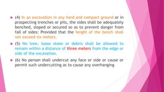  (4) In an excavation in any hard and compact ground or in
prospecting trenches or pits, the sides shall be adequately
benched, sloped or secured so as to prevent danger from
fall of sides: Provided that the height of the bench shall
not exceed six meters.
 (5) No tree, loose stone or debris shall be allowed to
remain within a distance of three meters from the edge or
side of the excavation.
 (6) No person shall undercut any face or side or cause or
permit such undercutting as to cause any overhanging
 