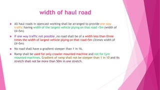 width of haul road
 All haul roads in opencast working shall be arranged to provide one way
traffic having width of the largest vehicle plying on that road +5m (width of
LV+5m)
 If one way traffic not possible ,no road shall be of a width less than three
times the width of largest vehicle plying on that road+5m (3times width of
LV+5m)
 No road shall have a gradient steeper than 1 in 16.
 Ramp shall be used for only crawler mounted machine and not for tyre
mounted machines. Gradient of ramp shall not be steeper than 1 in 10 and its
stretch shall not be more than 50m in one stretch.
 