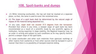 108. Spoil-banks and dumps
 (1) While removing overburden, the top soil shall be stacked at a separate
place, so that, the same is used to cover the reclaimed area.
 (2) The slope of a spoil bank shall be determined by the natural angle of
repose of the material being deposited but,
 in any case, slope shall not exceed 37.5 degrees from the horizontal:
Provided that where in any mine, a steeper slope of spoil bank has been
recommended as a result of a scientific study by any scientific agency or
institution, having expertise in slope stability, the Regional Inspector may, by
an order in writing and subject to such conditions as he may specify therein,
permit a steeper slope of the spoil bank.
 (3) Loose overburden and other such materials from opencast workings or
other rejects from washeries or from other sources shall be dumped in such a
manner that there is no possibility of dumped material sliding.
 