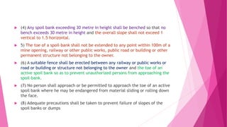  (4) Any spoil bank exceeding 30 metre in height shall be benched so that no
bench exceeds 30 metre in height and the overall slope shall not exceed 1
vertical to 1.5 horizontal.
 5) The toe of a spoil-bank shall not be extended to any point within 100m of a
mine opening, railway or other public works, public road or building or other
permanent structure not belonging to the owner.
 (6) A suitable fence shall be erected between any railway or public works or
road or building or structure not belonging to the owner and the toe of an
active spoil bank so as to prevent unauthorized persons from approaching the
spoil-bank.
 (7) No person shall approach or be permitted to approach the toe of an active
spoil bank where he may be endangered from material sliding or rolling down
the face.
 (8) Adequate precautions shall be taken to prevent failure of slopes of the
spoil banks or dumps
 