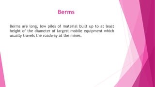Berms
Berms are long, low piles of material built up to at least
height of the diameter of largest mobile equipment which
usually travels the roadway at the mines.
 