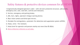 Safety features & protective devices common for all HEMM
1.Ergonomically designed operator's cabin - with roll-over protective structure, safe access,
emergency exit, seat, seat belt, controls and indicators.
2. Service, emergency and parking brakes.
3. AVA, horn, lights, operator's fatigue warning device.
4. Rear vision camera and blind spot mirrors.
5. Portable fire extinguishers, automatic fire detection and suppression system (AFDSS)
6. Hoses, wires - fire resistant.
7. Noise level for operator and persons nearby not more than 85 dB(A).
8. Retro-reflective reflectors on all sides.
 