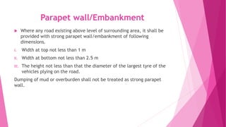 Parapet wall/Embankment
 Where any road existing above level of surrounding area, it shall be
provided with strong parapet wall/embankment of following
dimensions.
I. Width at top not less than 1 m
II. Width at bottom not less than 2.5 m
III. The height not less than that the diameter of the largest tyre of the
vehicles plying on the road.
Dumping of mud or overburden shall not be treated as strong parapet
wall.
 