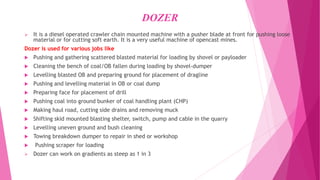 DOZER
➢ It is a diesel operated crawler chain mounted machine with a pusher blade at front for pushing loose
material or for cutting soft earth. It is a very useful machine of opencast mines.
Dozer is used for various jobs like
 Pushing and gathering scattered blasted material for loading by shovel or payloader
 Cleaning the bench of coal/OB fallen during loading by shovel-dumper
 Levelling blasted OB and preparing ground for placement of dragline
 Pushing and levelling material in OB or coal dump
 Preparing face for placement of drill
 Pushing coal into ground bunker of coal handling plant (CHP)
 Making haul road, cutting side drains and removing muck
 Shifting skid mounted blasting shelter, switch, pump and cable in the quarry
 Levelling uneven ground and bush cleaning
 Towing breakdown dumper to repair in shed or workshop
 Pushing scraper for loading
➢ Dozer can work on gradients as steep as 1 in 3
 