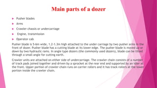 Main parts of a dozer
 Pusher blades
 Arms
 Crawler chassis or undercarriage
 Engine, transmission
 Operator cab
Pusher blade is 5-6m wide, 1.2-1.3m high attached to the under carriage by two pusher arms in the
front of dozer. Pusher blade has a cutting blade at its lower edge. The pusher blade is moved up or
down by two hydraulic rams. In angle type dozers (the commonly used dozers), blade can be tilted
through a small angle for cutting earth.
Crawler units are attached on either side of undercarriage. The crawler chain consists of a number
of track pads joined together and driven by a sprocket at the rear end and supported by an idler at
the front. Upper portion of crawler chain runs on carrier rollers and it has track rollers at the lower
portion inside the crawler chain.
 